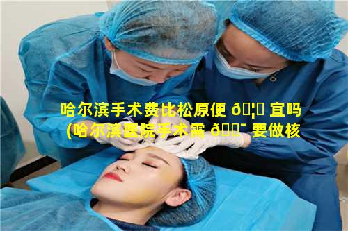 哈尔滨手术费比松原便 🦋 宜吗(哈尔滨医院手术需 🐯 要做核酸检测吗)